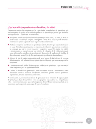 37
Currículo Nacional
cn
Ministerio de Educación
¿Qué aprendizajes previos tienen los niños y las niñas?
Después de analizar las competencias, las capacidades, los estándares de aprendizaje y/o
los desempeños de grado, es necesario diagnosticar los aprendizajes previos que tienen los
niños y las niñas. Con este fin, se recomienda:
• Recopilar la evidencia disponible sobre los aprendizajes de los niños y las niñas, es decir, las
producciones o los trabajos, tangibles o intangibles, a través de los cuales se puede observar o
interpretar lo que son capaces de hacer respecto de las competencias.
• Analizar e interpretar la evidencia de aprendizaje, es decir, describir qué capacidadades pone
en juego el estudiante para organizar sus respuestas, las relaciones que establece, los aciertos,
las estrategias que usa, los errores frecuentes y sus posibles causas. Para realizar este análisis
e interpretación, es necesario contar con criterios de valoración de la evidencia tomando
como referencia los estándares de aprendizaje y/o desempeños de grado, con la finalidad de
determinar cuán cerca o lejos de ellos se encuentra el aprendizaje de los estudiantes.
• A inicio de año, la evidencia disponible puede ser el reporte de los informes de progreso
del año anterior o la información que pueda ofrecer el docente que estuvo a cargo de los
estudiantes.
• Considerar que cada unidad didáctica genera evidencia de aprendizaje, y que esto servirá
como diagnóstico para las siguientes unidades.
• Obtener la evidencia de aprendizaje a través de diversas técnicas e instrumentos, como
observación directa o indirecta, anecdotarios, entrevistas, pruebas escritas, portafolios,
experimentos, debates, exposiciones, entre otros.
A continuación, se presenta una evidencia de aprendizaje de un estudiante de segundo grado
de primaria, producto de escribir un aviso cuyo propósito era ayudar a una compañera del
salón a encontrar una chompa que se le había perdido. Esta evidencia viene acompañada de un
comentario que interpreta lo que es capaz de hacer el estudiante:
 