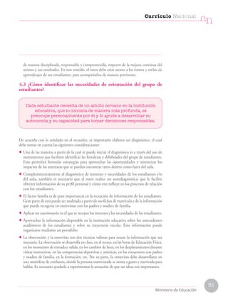 51
Currículo Nacional
cn
Ministerio de Educación
de manera disciplinada, responsable y comprometida, respecto de la mejora continua del
mismo y sus resultados. En este sentido, el tutor debe estar atento a los ritmos y estilos de
aprendizajes de sus estudiantes, para acompañarlos de manera pertinente.
4.3 ¿Cómo identificar las necesidades de orientación del grupo de
estudiantes?
Cada estudiante necesita de un adulto cercano en la institución
educativa, que lo conozca de manera más profunda, se
preocupe personalmente por él y lo ayude a desarrollar su
autonomía y su capacidad para tomar decisiones responsables.
De acuerdo con lo señalado en el recuadro, es importante elaborar un diagnóstico, el cual
debe tomar en cuenta las siguientes consideraciones:
• Una de las maneras a partir de la cual se puede iniciar el diagnóstico es a través del uso de
instrumentos que faciliten identificar las fortalezas y debilidades del grupo de estudiantes.
Esto permitirá formular estrategias para aprovechar las oportunidades y minimizar los
impactos de las amenazas que se puedan encontrar tanto dentro como fuera del aula.
• Complementariamente al diagnóstico de intereses y necesidades de los estudiantes y/o
del aula, también es necesario que el tutor realice un autodiagnóstico que le facilite
obtener información de su perfil personal y cómo este influye en los procesos de relación
con los estudiantes.
• El factor familia es de gran importancia en la recepción de información de los estudiantes.
Gran parte de esta puede ser analizada a partir de sus fichas de matrícula y de la información
que pueda recogerse en entrevistas con los padres y madres de familia.
• Aplicar un cuestionario en el que se recojan los intereses y las necesidades de los estudiantes.
• Aprovechar la información disponible en la institución educativa sobre los antecedentes
académicos de los estudiantes y sobre su trayectoria escolar. Esta información puede
organizarse mediante un portafolio.
• La observación y la entrevista son dos técnicas valiosas para reunir la información que sea
necesaria. La observación se desarrolla en clase, en el recreo, en las horas de Educación Física,
en los momentos de entrada y salida, en los cambios de hora, en los desplazamientos durante
visitas instructivas, en las competencias deportivas y artísticas, en los encuentros con padres
y madres de familia, en la formación, etc. Por su parte, la entrevista debe desarrollarse en
una atmósfera de confianza, donde la persona entrevistada se sienta a gusto y motivada para
hablar. Es necesario ayudarla a experimentar la sensación de que sus ideas son importantes.
 