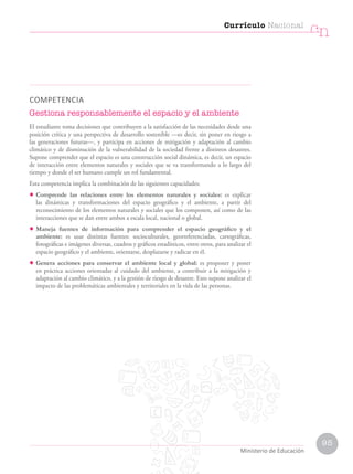 COMPETENCIA
Gestiona responsablemente el espacio y el ambiente
El estudiante toma decisiones que contribuyen a la satisfacción de las necesidades desde una
posición crítica y una perspectiva de desarrollo sostenible —es decir, sin poner en riesgo a
las generaciones futuras—, y participa en acciones de mitigación y adaptación al cambio
climático y de disminución de la vulnerabilidad de la sociedad frente a distintos desastres.
Supone comprender que el espacio es una construcción social dinámica, es decir, un espacio
de interacción entre elementos naturales y sociales que se va transformando a lo largo del
tiempo y donde el ser humano cumple un rol fundamental.
Esta competencia implica la combinación de las siguientes capacidades:
• Comprende las relaciones entre los elementos naturales y sociales: es explicar
las dinámicas y transformaciones del espacio geográfico y el ambiente, a partir del
reconocimiento de los elementos naturales y sociales que los componen, así como de las
interacciones que se dan entre ambos a escala local, nacional o global.
• Maneja fuentes de información para comprender el espacio geográfico y el
ambiente: es usar distintas fuentes: socioculturales, georreferenciadas, cartográficas,
fotográficas e imágenes diversas, cuadros y gráficos estadísticos, entre otros, para analizar el
espacio geográfico y el ambiente, orientarse, desplazarse y radicar en él.
• Genera acciones para conservar el ambiente local y global: es proponer y poner
en práctica acciones orientadas al cuidado del ambiente, a contribuir a la mitigación y
adaptación al cambio climático, y a la gestión de riesgo de desastre. Esto supone analizar el
impacto de las problemáticas ambientales y territoriales en la vida de las personas.
Currículo Nacional
cn
Ministerio de Educación
95
 