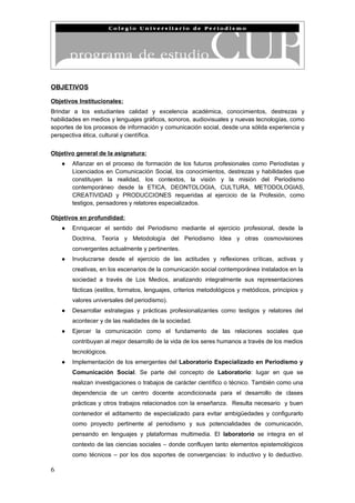 OBJETIVOS

Objetivos Institucionales:
Brindar a los estudiantes calidad y excelencia académica, conocimientos, destrezas y
habilidades en medios y lenguajes gráficos, sonoros, audiovisuales y nuevas tecnologías, como
soportes de los procesos de información y comunicación social, desde una sólida experiencia y
perspectiva ética, cultural y científica.


Objetivo general de la asignatura:
    ●   Afianzar en el proceso de formación de los futuros profesionales como Periodistas y
        Licenciados en Comunicación Social, los conocimientos, destrezas y habilidades que
        constituyen la realidad, los contextos, la visión y la misión del Periodismo
        contemporáneo desde la ETICA, DEONTOLOGIA, CULTURA, METODOLOGIAS,
        CREATIVIDAD y PRODUCCIONES requeridas al ejercicio de la Profesión, como
        testigos, pensadores y relatores especializados.

Objetivos en profundidad:
    ●   Enriquecer el sentido del Periodismo mediante el ejercicio profesional, desde la
        Doctrina, Teoría y Metodología del Periodismo Idea y otras cosmovisiones
        convergentes actualmente y pertinentes.
    ●   Involucrarse desde el ejercicio de las actitudes y reflexiones críticas, activas y
        creativas, en los escenarios de la comunicación social contemporánea instalados en la
        sociedad a través de Los Medios, analizando integralmente sus representaciones
        fácticas (estilos, formatos, lenguajes, criterios metodológicos y metódicos, principios y
        valores universales del periodismo).
    ●   Desarrollar estrategias y prácticas profesionalizantes como testigos y relatores del
        acontecer y de las realidades de la sociedad.
    ●   Ejercer la comunicación como el fundamento de las relaciones sociales que
        contribuyan al mejor desarrollo de la vida de los seres humanos a través de los medios
        tecnológicos.
    ●   Implementación de los emergentes del Laboratorio Especializado en Periodismo y
        Comunicación Social. Se parte del concepto de Laboratorio: lugar en que se
        realizan investigaciones o trabajos de carácter científico o técnico. También como una
        dependencia de un centro docente acondicionada para el desarrollo de clases
        prácticas y otros trabajos relacionados con la enseñanza. Resulta necesario y buen
        contenedor el aditamento de especializado para evitar ambigüedades y configurarlo
        como proyecto pertinente al periodismo y sus potencialidades de comunicación,
        pensando en lenguajes y plataformas multimedia. El laboratorio se integra en el
        contexto de las ciencias sociales – donde confluyen tanto elementos epistemológicos
        como técnicos – por los dos soportes de convergencias: lo inductivo y lo deductivo.

6
 