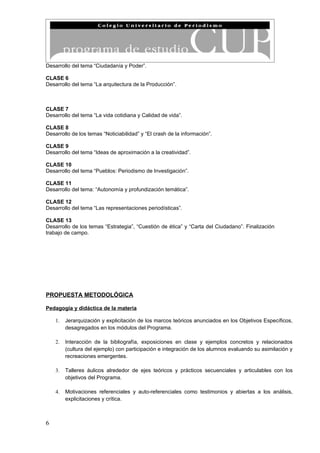 Desarrollo del tema “Ciudadanía y Poder”.

CLASE 6
Desarrollo del tema “La arquitectura de la Producción”.



CLASE 7
Desarrollo del tema “La vida cotidiana y Calidad de vida”.

CLASE 8
Desarrollo de los temas “Noticiabilidad” y “El crash de la información”.

CLASE 9
Desarrollo del tema “Ideas de aproximación a la creatividad”.

CLASE 10
Desarrollo del tema “Pueblos: Periodismo de Investigación”.

CLASE 11
Desarrollo del tema: “Autonomía y profundización temática”.

CLASE 12
Desarrollo del tema “Las representaciones periodísticas”.

CLASE 13
Desarrollo de los temas “Estrategia”, “Cuestión de ética” y “Carta del Ciudadano”. Finalización
trabajo de campo.




PROPUESTA METODOLÓGICA

Pedagogía y didáctica de la materia

    1.   Jerarquización y explicitación de los marcos teóricos anunciados en los Objetivos Específicos,
         desagregados en los módulos del Programa.

    2.   Interacción de la bibliografía, exposiciones en clase y ejemplos concretos y relacionados
         (cultura del ejemplo) con participación e integración de los alumnos evaluando su asimilación y
         recreaciones emergentes.

    3.   Talleres áulicos alrededor de ejes teóricos y prácticos secuenciales y articulables con los
         objetivos del Programa.

    4.   Motivaciones referenciales y auto-referenciales como testimonios y abiertas a los análisis,
         explicitaciones y crítica.



6
 