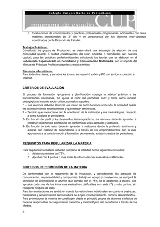 5.   Evaluaciones de conocimientos y prácticas profesionales programadas, articulables con otras
         materias profesionales del 3° año y en consonancia con los objetivos ínter-cátedras
         coordinados por la Dirección de Estudio.

Trabajos Prácticos:
Constituido los grupos de Producción, se desarrollará una estrategia de elección de una
comunidad (pueblo o ciudad constituyentes del Gran Córdoba o colindantes con nuestra
capital), para las prácticas profesionalizantes articulando las teorías que se elaboran en el
Laboratorio Especializado en Periodismo y Comunicación Multimedia, con el soporte del
Manual de Prácticas Profesionalizantes creado al efecto.

Recursos informáticos:
Para todas las clases, y en todos los turnos, se requerirá cañón y PC con sonido y conexión a
Internet.


CRITERIOS DE EVALUACIÓN

El proceso de formación –programa y planificación- conjuga lo teórico/ práctico y las
transferencias necesarias. Se ajusta al perfil del periodista CUP y toma como modelo
pedagógico el modelo socio- crítico, con estos soportes:
 1 – Los alumnos deberán alcanzar una visión de cómo funciona el mundo, la sociedad desde
los acontecimientos sobresalientes y que marcan tendencias.
2 – Tendrán que involucrarse con la orientación de la institución y sus metodologías, respecto
     a cómo funciona el periodismo.
3- En función del perfil y los desarrollos teórico-prácticos, los alumnos deberán aprender a
     construir el personaje profesional de conformidad a las aptitudes y actitudes.
4- En función de todo esto, deberán aprender a realizarse desde la profesión autónoma y
     autoral, con relación de dependencia o a través de los emprendimientos, con lo cual
     apuntamos a la transformación y formación permanente, activa y creativa del periodismo.


REQUISITOS PARA REGULARIZAR LA MATERIA

Para regularizar la materia deberán cumplirse la totalidad de los siguientes requisitos:
   1. Asistencia mínima del 75%.
   2. Aprobar con 4 puntos o más todas las dos instancias evaluativas calificables.


CRITERIOS DE PROMOCIÓN DE LA MATERIA

De conformidad con el reglamento de la institución, y considerando las actitudes de
comunicación, responsabilidad y compromiso, trabajo en equipo y convivencia, se otorgará la
condición de promocional al alumno que cumpla con el 75% de la asistencia a clases, que
apruebe cada una de las instancias evaluativas calificables con siete (7) o más puntos, sin
recuperar ninguna de ellas.
Para las evaluaciones se tendrá en cuenta los estándares individuales en cuanto a destrezas,
habilidades y conocimientos como Cultura del Logro. (Involucramiento, domino, desinhibición)-
Para promocionar la materia se constituyen desde el principio grupos de alumnos a efectos de
hacerse responsable del seguimiento metódico y metodológico del periodismo a través de los
Medios.

6
 