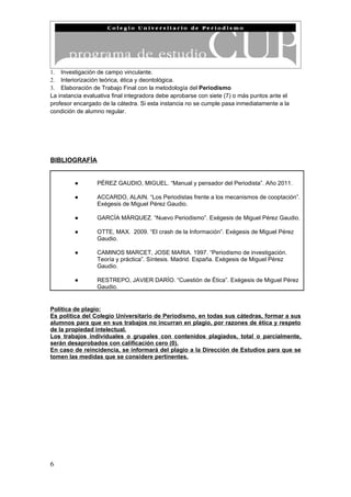 1. Investigación de campo vinculante.
2. Interiorización teórica, ética y deontológica.
3. Elaboración de Trabajo Final con la metodología del Periodismo
La instancia evaluativa final integradora debe aprobarse con siete (7) o más puntos ante el
profesor encargado de la cátedra. Si esta instancia no se cumple pasa inmediatamente a la
condición de alumno regular.




BIBLIOGRAFÍA


         ●       PÉREZ GAUDIO, MIGUEL. “Manual y pensador del Periodista”. Año 2011.

         ●       ACCARDO, ALAIN. “Los Periodistas frente a los mecanismos de cooptación”.
                 Exégesis de Miguel Pérez Gaudio.

         ●       GARCÍA MÁRQUEZ. “Nuevo Periodismo”. Exégesis de Miguel Pérez Gaudio.

         ●       OTTE, MAX. 2009. “El crash de la Información”. Exégesis de Miguel Pérez
                 Gaudio.

         ●       CAMINOS MARCET, JOSE MARIA. 1997. “Periodismo de investigación.
                 Teoría y práctica”. Síntesis. Madrid. España. Exégesis de Miguel Pérez
                 Gaudio.

         ●       RESTREPO, JAVIER DARÍO. “Cuestión de Ética”. Exégesis de Miguel Pérez
                 Gaudio.


Política de plagio:
Es política del Colegio Universitario de Periodismo, en todas sus cátedras, formar a sus
alumnos para que en sus trabajos no incurran en plagio, por razones de ética y respeto
de la propiedad intelectual.
Los trabajos individuales o grupales con contenidos plagiados, total o parcialmente,
serán desaprobados con calificación cero (0).
En caso de reincidencia, se informará del plagio a la Dirección de Estudios para que se
tomen las medidas que se considere pertinentes.




6
 