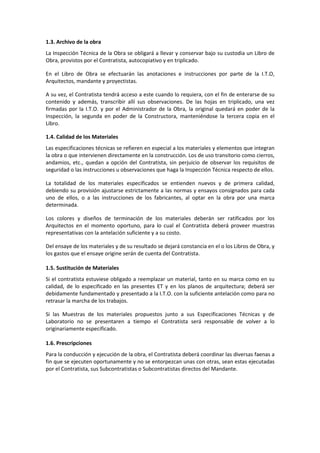 1.3. Archivo de la obra 
La Inspección Técnica de la Obra se obligará a llevar y conservar bajo su custodia un Libro de 
Obra, provistos por el Contratista, autocopiativo y en triplicado. 
En el Libro de Obra se efectuarán las anotaciones e instrucciones por parte de la I.T.O, 
Arquitectos, mandante y proyectistas. 
A su vez, el Contratista tendrá acceso a este cuando lo requiera, con el fin de enterarse de su 
contenido y además, transcribir allí sus observaciones. De las hojas en triplicado, una vez 
firmadas por la I.T.O. y por el Administrador de la Obra, la original quedará en poder de la 
Inspección, la segunda en poder de la Constructora, manteniéndose la tercera copia en el 
Libro. 
1.4. Calidad de los Materiales 
Las especificaciones técnicas se refieren en especial a los materiales y elementos que integran 
la obra o que intervienen directamente en la construcción. Los de uso transitorio como cierros, 
andamios, etc., quedan a opción del Contratista, sin perjuicio de observar los requisitos de 
seguridad o las instrucciones u observaciones que haga la Inspección Técnica respecto de ellos. 
La totalidad de los materiales especificados se entienden nuevos y de primera calidad, 
debiendo su provisión ajustarse estrictamente a las normas y ensayos consignados para cada 
uno de ellos, o a las instrucciones de los fabricantes, al optar en la obra por una marca 
determinada. 
Los colores y diseños de terminación de los materiales deberán ser ratificados por los 
Arquitectos en el momento oportuno, para lo cual el Contratista deberá proveer muestras 
representativas con la antelación suficiente y a su costo. 
Del ensaye de los materiales y de su resultado se dejará constancia en el o los Libros de Obra, y 
los gastos que el ensaye origine serán de cuenta del Contratista. 
1.5. Sustitución de Materiales 
Si el contratista estuviese obligado a reemplazar un material, tanto en su marca como en su 
calidad, de lo especificado en las presentes ET y en los planos de arquitectura; deberá ser 
debidamente fundamentado y presentado a la I.T.O. con la suficiente antelación como para no 
retrasar la marcha de los trabajos. 
Si las Muestras de los materiales propuestos junto a sus Especificaciones Técnicas y de 
Laboratorio no se presentaren a tiempo el Contratista será responsable de volver a lo 
originariamente especificado. 
1.6. Prescripciones 
Para la conducción y ejecución de la obra, el Contratista deberá coordinar las diversas faenas a 
fin que se ejecuten oportunamente y no se entorpezcan unas con otras, sean estas ejecutadas 
por el Contratista, sus Subcontratistas o Subcontratistas directos del Mandante. 
 