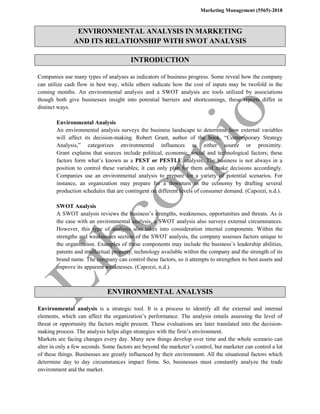 Marketing Management (5565)-2018
ENVIRONMENTAL ANALYSIS IN MARKETING
AND ITS RELATIONSHIP WITH SWOT ANALYSIS
INTRODUCTION
Companies use many types of analyses as indicators of business progress. Some reveal how the company
can utilize cash flow in best way, while others indicate how the cost of inputs may be twofold in the
coming months. An environmental analysis and a SWOT analysis are tools utilized by associations
though both give businesses insight into potential barriers and shortcomings, these reports differ in
distinct ways.
Environmental Analysis
An environmental analysis surveys the business landscape to determine how external variables
will affect its decision-making. Robert Grant, author of the book, “Contemporary Strategy
Analysis,” categorizes environmental influences as either source or proximity.
Grant explains that sources include political, economic, social and technological factors; these
factors form what’s known as a PEST or PESTLE analysis. The business is not always in a
position to control these variables; it can only plan for them and make decisions accordingly.
Companies use an environmental analysis to prepare for a variety of potential scenarios. For
instance, an organization may prepare for a downturn in the economy by drafting several
production schedules that are contingent on different levels of consumer demand. (Capozzi, n.d.).
SWOT Analysis
A SWOT analysis reviews the business’s strengths, weaknesses, opportunities and threats. As is
the case with an environmental analysis, a SWOT analysis also surveys external circumstances.
However, this type of analysis also takes into consideration internal components. Within the
strengths and weaknesses section of the SWOT analysis, the company assesses factors unique to
the organization. Examples of these components may include the business’s leadership abilities,
patents and intellectual property, technology available within the company and the strength of its
brand name. The company can control these factors, so it attempts to strengthen its best assets and
improve its apparent weaknesses. (Capozzi, n.d.).
ENVIRONMENTAL ANALYSIS
Environmental analysis is a strategic tool. It is a process to identify all the external and internal
elements, which can affect the organization’s performance. The analysis entails assessing the level of
threat or opportunity the factors might present. These evaluations are later translated into the decision-
making process. The analysis helps align strategies with the firm’s environment.
Markets are facing changes every day. Many new things develop over time and the whole scenario can
alter in only a few seconds. Some factors are beyond the marketer’s control, but marketer can control a lot
of these things. Businesses are greatly influenced by their environment. All the situational factors which
determine day to day circumstances impact firms. So, businesses must constantly analyze the trade
environment and the market.
 