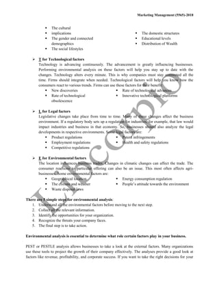 Marketing Management (5565)-2018
 The cultural
 implications
 The gender and connected
demographics
 The social lifestyles
 The domestic structures
 Educational levels
 Distribution of Wealth
 T for Technological factors
Technology is advancing continuously. The advancement is greatly influencing businesses.
Performing environmental analysis on these factors will help you stay up to date with the
changes. Technology alters every minute. This is why companies must stay connected all the
time. Firms should integrate when needed. Technological factors will help you know how the
consumers react to various trends. Firms can use these factors for their benefit:
 New discoveries
 Rate of technological
obsolescence
 Rate of technological advances
 Innovative technological platforms
 L for Legal factors
Legislative changes take place from time to time. Many of these changes affect the business
environment. If a regulatory body sets up a regulation for industries, for example, that law would
impact industries and business in that economy. So, businesses should also analyze the legal
developments in respective environments. Some legal factors are:
 Product regulations
 Employment regulations
 Competitive regulations
 Patent infringements
 Health and safety regulations
 E for Environmental factors
The location influences business trades. Changes in climatic changes can affect the trade. The
consumer reactions to particular offering can also be an issue. This most often affects agri-
businesses. Some environmental factors are:
 Geographical location
 The climate and weather
 Waste disposal laws
 Energy consumption regulation
 People’s attitude towards the environment
There are 5 simple steps for environmental analysis:
1. Understand all the environmental factors before moving to the next step.
2. Collect all the relevant information.
3. Identify the opportunities for your organization.
4. Recognize the threats your company faces.
5. The final step is to take action.
Environmental analysis is essential to determine what role certain factors play in your business.
PEST or PESTLE analysis allows businesses to take a look at the external factors. Many organizations
use these tools to project the growth of their company effectively. The analyses provide a good look at
factors like revenue, profitability, and corporate success. If you want to take the right decisions for your
 