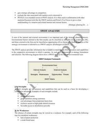Marketing Management (5565)-2018
 gain strategic advantage on competitors
 evaluate the risks associated with markets you're interested in
 PESTLE is an extended version of PEST analysis. It is often used in collaboration with other
analytical business tools like the SWOT analysis and Porter's Five Forces to give a clear
understanding of a situation and related internal and external factors.
(Strategic planning for …).
SWOT ANALYSIS
A scan of the internal and external environment is an important part of the strategic planning process.
Environmental factors internal to the firm usually can be classified as strengths (S) or weaknesses (W),
and those external to the firm can be classified as opportunities (O) or threats (T). Such an analysis of the
strategic environment is referred to as a SWOT analysis. (Techniques of SWOT …)
The SWOT analysis provides information that is helpful in matching the firm's resources and capabilities
to the competitive environment in which it operates. As such, it is instrumental in strategy formulation
and selection. The following diagram shows how a SWOT analysis fits into an environmental scan:
S for Strengths
A firm's strengths are its resources and capabilities that can be used as a basis for developing a
competitive advantage. Examples of such strengths include:
 Patents
 strong brand names
 good reputation among customers
 cost advantages from proprietary know-how
 exclusive access to high grade natural resources
 favorable access to distribution networks
W for Weaknesses
The absence of certain strengths may be viewed as a weakness. For example, each of the following
may be considered weaknesses:
 lack of patent protection
 a weak brand name
 