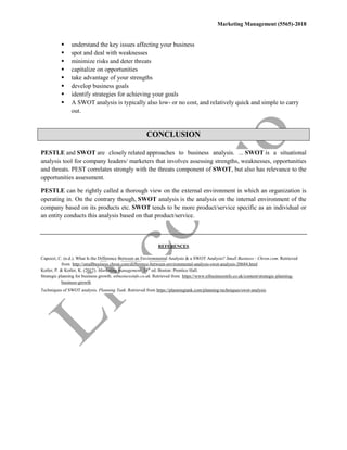 Marketing Management (5565)-2018
 understand the key issues affecting your business
 spot and deal with weaknesses
 minimize risks and deter threats
 capitalize on opportunities
 take advantage of your strengths
 develop business goals
 identify strategies for achieving your goals
 A SWOT analysis is typically also low- or no cost, and relatively quick and simple to carry
out.
CONCLUSION
PESTLE and SWOT are closely related approaches to business analysis. ... SWOT is a situational
analysis tool for company leaders/ marketers that involves assessing strengths, weaknesses, opportunities
and threats. PEST correlates strongly with the threats component of SWOT, but also has relevance to the
opportunities assessment.
PESTLE can be rightly called a thorough view on the external environment in which an organization is
operating in. On the contrary though, SWOT analysis is the analysis on the internal environment of the
company based on its products etc. SWOT tends to be more product/service specific as an individual or
an entity conducts this analysis based on that product/service.
REFERENCES
Capozzi, C. (n.d.). What Is the Difference Between an Environmental Analysis & a SWOT Analysis? Small Business - Chron.com. Retrieved
from http://smallbusiness.chron.com/difference-between-environmental-analysis-swot-analysis-20684.html
Kotler, P. & Kotler, K. (2012). Marketing management. 14th
ed. Boston: Prentice Hall.
Strategic planning for business growth. nibusinessinfo.co.uk. Retrieved from https://www.nibusinessinfo.co.uk/content/strategic-planning-
business-growth
Techniques of SWOT analysis. Planning Tank. Retrieved from https://planningtank.com/planning-techniques/swot-analysis
 