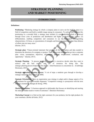 Marketing Management (5565)-2019
STRATEGIC PLANNING
AND MARKET POSITIONING
INTRODUCTION
Definitions:
Positioning: “Marketing strategy by which a company plans to carve out for itself its space in a
field of competitors and build a suitable image among its consumers. To achieve and maintain this
positioning in a crowded field, a strategy must include (1) cost leadership, which is achieved
through lower costs of production and distribution and higher productivity per worker; (2)
differentiation, enabling competitors and consumers to see the company’s distinguishing
characteristics; (3) focus, or concentration of strengths and historical expertise, rather than dilution
of efforts into too many areas.”
(Kurian, 2013).
Strategic plan: “Future-oriented statement that presents all the information and data needed to
determine the direction of a company or project. There are several elements that go into a corporate
plan: vision, assumptions, objectives, information, analysis, measurement, evaluation, and
opportunity.” (Kurian, 2013).
Strategic Planning: “A process in which c company’s executives decide what they want to
achieve and the best actions and use of resources for doing this. The
strategic planning process helped the firm decide which businesses to concentrate on. (Cambridge
Dictionary, 2018).
Strategic marketing planning process: “A set of steps a marketer goes through to develop a
strategic marketing plan.” (Grewal, 2008).
Strategic Orientation: “How an organization uses strategy to adapt and/or change aspects of its
environment for a more favourable alignment.” Competitive strategy is synonymous with the term
strategic orientation. (Morgan & Strong, 1998).
Market Orientation: “A business approach or philosophy that focuses on identifying and meeting
the stated or hidden needs or wants of customers.” (Business Dictionary)
Marketing Concept is to find not the right customers for your products, but the right products for
your customers. (Kotler & Kotler, 2012)
 