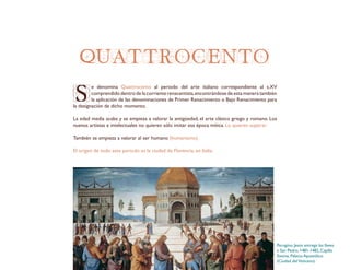 QUATTROCENTO
S
e denomina Quattrocento al periodo del arte italiano correspondiente al s.XV
comprendido dentro de la corriente renacentista,encontrándose de esta manera también
la aplicación de las denominaciones de Primer Renacimiento o Bajo Renacimiento para
la designación de dicho momento.
La edad media acaba y se empieza a valorar la antigüedad, el arte clásico griego y romano. Los
nuevos artistas e intelectuales no quieren sólo imitar esa época mítica. Lo quieren superar.
También se empieza a valorar al ser humano (humanismo).
El origen de todo este período es la ciudad de Florencia, en Italia.
Perugino, Jesús entrega las llaves
a San Pedro, 1481-1482, Capilla
Sixtina, Palacio Apostólico
(Ciudad delVaticano).
 