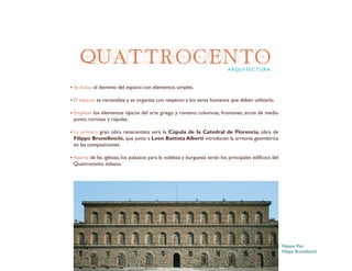QUATTROCENTO
Se busca el dominio del espacio con elementos simples.
El espacio se racionaliza y se organiza con respecto a los seres humanos que deben utilizarlo.
Emplean los elementos típicos del arte griego y romano: columnas, frontones, arcos de medio
punto, cornisas y cúpulas.
La primera gran obra renacentista será la Cúpula de la Catedral de Florencia, obra de
Filippo Brunelleschi, que junto a Leon Battista Alberti introducen la armonía geométrica
en las composiciones.
Aparte de las iglesias, los palazzos para la nobleza y burguesía serán los principales edificios del
Quattrocento italiano.
ARQUITECTURA
Palazzo Pitti
Filippo Brunelleschi
 