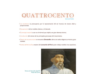QUATTROCENTO
Los escultores se preocuparon por la representación del ser humano de manera ideal y
proporcionada.
Recuperación de los modelos clásicos y el desnudo.
El principal material a usar es el mármol, que implica una gran destreza técnica.
Introducción del retrato de los principales personajes del renacimiento.
Dentro de sus precursores se encuentra Donatello, obras con estilo, elegancia, armonía y gran
vitalidad.
Andrea delVerrocchio, maestro de Leonardo daVinci, quien trabajo modelos mas expresivos.
ESCULTURA
Retrato de Donatello. SigloXVI
Museo del Louvre
 