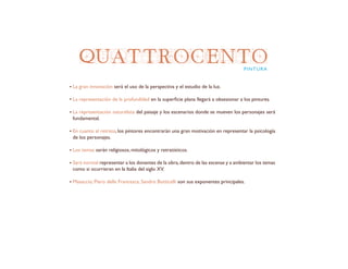 QUATTROCENTO
La gran innovación será el uso de la perspectiva y el estudio de la luz.
La representación de la profundidad en la superficie plana llegará a obsesionar a los pintures.
La representación naturalista del paisaje y los escenarios donde se mueven los personajes será
fundamental.
En cuanto al retrato, los pintores encontrarán una gran motivación en representar la psicología
de los personajes.
Los temas serán religiosos, mitológicos y retratísticos.
Será normal representar a los donantes de la obra,dentro de las escenas y a ambientar los temas
como si ocurrieran en la Italia del siglo XV.
Masaccio, Piero della Francesca, Sandro Botticelli son sus exponentes principales.
PINTURA
 