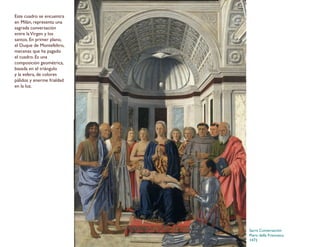 Sacra Conversación
Piero della Francesca
1472
Este cuadro se encuentra
en Milán, representa una
sagrada conversación
entre laVirgen y los
santos. En primer plano,
el Duque de Montefeltro,
mecenas que ha pagado
el cuadro. Es una
composición geométrica,
basada en el triángulo
y la esfera, de colores
pálidos y enerme frialdad
en la luz.
 