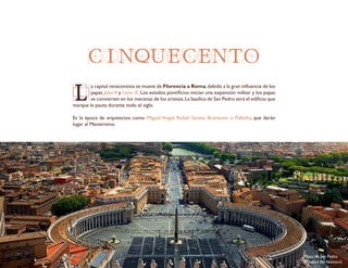 CINQUECENTO
L
a capital renacentista se mueve de Florencia a Roma,debido a la gran influencia de los
papas Julio II y León X. Los estados pontificios inician una expansión militar y los papas
se convierten en los mecenas de los artistas.La basílica de San Pedro será el edificio que
marque la pauta durante todo el siglo.
Es la época de arquitectos como Miguel Angel, Rafael Sanzio, Bramante o Palladio, que darán
lugar al Manierismo.
Plaza de San Pedro
(Ciudad delVaticano)
 