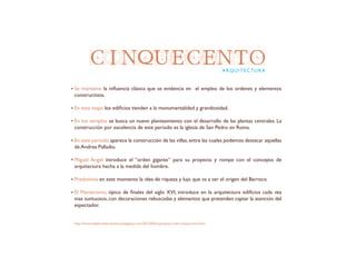 CINQUECENTO
Se mantiene la influencia clásica que se evidencia en el empleo de los ordenes y elementos
constructivos.
En esta etapa los edificios tienden a la monumentalidad y grandiosidad.
En los templos se busca un nuevo planteamiento con el desarrollo de las plantas centrales. La
construcción por excelencia de este periodo es la iglesia de San Pedro en Roma.
En este periodo aparece la construcción de las villas, entre las cuales podemos destacar aquellas
de Andrea Palladio.
Miguel Angel introduce el “orden gigante” para su proyecto y rompe con el concepto de
arquitectura hecha a la medida del hombre.
Predomina en este momento la idea de riqueza y lujo que va a ser el origen del Barroco.
El Manierismo, típico de finales del siglo XVI, introduce en la arquitectura edificios cada vez
mas suntuosos, con decoraciones rebuscadas y elementos que pretenden captar la atención del
espectador.
ARQUITECTURA
http://historiadelartelaensenanza.blogspot.com/2013/04/arquitectura-del-cinquecento.html
 