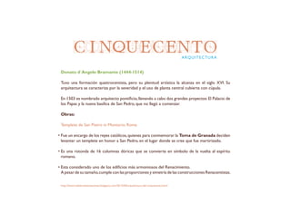 CINQUECENTOARQUITECTURA
Donato d´Angelo Bramante (1444-1514)
Tuvo una formación quattrocentista, pero su plenitud artística la alcanza en el siglo XVI. Su
arquitectura se caracteriza por la severidad y el uso de planta central cubierta con cúpula.
En 1503 es nombrado arquitecto pontificio,llevando a cabo dos grandes proyectos:El Palacio de
los Papas y la nueva basílica de San Pedro, que no llegó a comenzar.
Obras:
Templete de San Pietro in Montorio. Roma
Fue un encargo de los reyes católicos,quienes para conmemorar la Toma de Granada deciden
levantar un templete en honor a San Pedro, en el lugar donde se cree que fue martirizado.
Es una rotonda de 16 columnas dóricas que se convierte en símbolo de la vuelta al espíritu
romano.
Esta considerado uno de los edificios más armoniosos del Renacimiento.
A pesar de su tamaño,cumple con las proporciones y simetría de las construcciones Renacentistas.
http://historiadelartelaensenanza.blogspot.com/2013/04/arquitectura-del-cinquecento.html
 