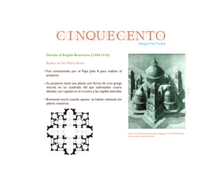 CINQUECENTOARQUITECTURA
Donato d´Angelo Bramante (1444-1514)
Basílica de San Pedro, Roma
Fue comisionado por el Papa Julio II para realizar el
proyecto.
Su proyecto tenía una planta con forma de cruz griega
inscrita en un cuadrado del que sobresalían cuatro
ábsides, con cúpulas en el crucero y las capillas laterales.
Bramante murió cuando apenas se habían realizado los
pilares maestros.
http://historiadelartelaensenanza.blogspot.com/2013/04/arqui-
tectura-del-cinquecento.html
 