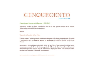 CINQUECENTOARQUITECTURA
Miguel Angel Buonarroti (Caprese 1475-1564)
Arquitecto, escultor y pintor, considerado uno de los más grandes artistas de la historia.
Desarrolló su obra entre Florencia y Roma.
Obras:
Cúpula de la Catedral de San Pedro
Cuando vuelve al proyecto,retoma el diseño de Bramante,con algunas modificaciones en cuanto
a la utilización de la luz. Su gran aporte es la cúpula, que modifico dándole un perfil mas
elevado.
Se encuentra encima del altar mayor y la tumba de San Pedro.Tiene un tamaño colosal, es una
estructura nervada de 42 mt de diámetro y más de 130 mts de altura. Su estilo es plenamente
renacentista y cuenta con una serie de ventanas que dejan pasar la luz. Está construida sobre
pechinas con un tambor y decorada con mosaicos.
http://historiadelartelaensenanza.blogspot.com/2013/04/arquitectura-del-cinquecento.html
 