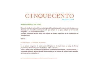CINQUECENTOARQUITECTURA
Andrea Palladio (1508- 1580)
El estudio detallado de los edificios de la antigüedad fue la base para formar su estilo absolutamente
clasicista, pero innovador con respecto a lo que se hacía en su época.Adaptó las formas de la
antigüedad a las necesidades modernas.
Sus villas campestres y otras obras han influido de manera importante en la arquitectura del
Neoclasicismo.
Obras:
LaVilla Capra o “La Rotonda” enVicenza.
Es un palacio campestre de planta central. Empleo en el diseño todo un juego de formas
geométricas elementales como el cilindro, la esfera y el cubo.
Tanto la planta como la conformación exterior son totalmente simétricas y proporcionadas. La
longitud,la altura y la geometría,están determinadas por un sistema de proporciones racionales,
derivado deVitruvio y Alberti.
http://historiadelartelaensenanza.blogspot.com/2013/04/arquitectura-del-cinquecento.html
 