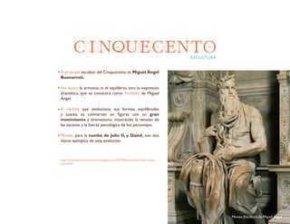 CINQUECENTOESCULTURA
El principal escultor del Cinquecento es Miguel Ángel
Buonarroti.
No busca la armonía, ni el equilibrio, sino la expresión
dramática, que se conocerá como Terribilità de Miguel
Ángel.
A medida que evoluciona, sus formas, equilibradas
y suaves, se convierten en figuras con un gran
movimiento y dramatismo, mostrando la tensión de
las escenas y la fuerza psicológica de los personajes.
Moisés, para la tumba de Julio II, y David, son dos
claros ejemplos de esta evolución.
http://historiadelartelaensenanza.blogspot.com/2013/04/arquitectura-del-cinque-
cento.html
Moisés, Escultura de Miguel Ángel
 