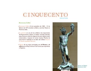 CINQUECENTOESCULTURA
Benvenuto Cellini
Benvenuto Cellini (3 de noviembre de 1500 – 13 de
febrero de 1571) escultor, orfebre y escritor. Nació en
Florencia, Italia.
Se convirtió en uno de los orfebres más importantes
del Renacimiento italiano al realizar monedas labradas,
joyas,floreros y adornos,algunos de estos objetos están
conservados y reposan en varios museos. Muchas de
estas fueron realizadas en el taller del orfebre Antonio
Di Sandro, apodado Marcone.
Algunas de sus obras principales son: el Perseo y el
salero para el Rey Francisco I de Francia,que representa
a Neptuno.
Perseo con Medusa
Benvenuto Cellini
 