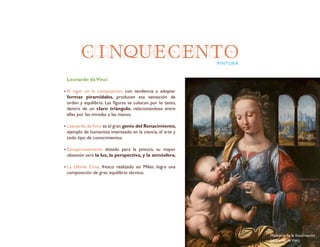 CINQUECENTOPINTURA
Leonardo daVinci
El rigor en la composición, con tendencia a adoptar
formas piramidales, producen esa sensación de
orden y equilibrio. Las figuras se colocan por lo tanto,
dentro de un claro triángulo, relacionándose entre
ellas por las miradas y las manos.
Leonardo daVinci es el gran genio del Renacimiento,
ejemplo de humanista interesado en la ciencia, el arte y
todo tipo de conocimientos.
Excepcionalmente dotado para la pintura, su mayor
obsesión será la luz, la perspectiva, y la atmósfera.
La Última Cena, fresco realizado en Milán, logra una
composición de gran equilibrio técnico.
Madonna de la Encarnación
Leonardo daVinci
 