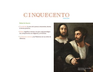 CINQUECENTOPINTURA
Rafael de Sanzio
Considerado la cima de la pintura renacentista, domina
la técnica pictórica.
Realiza magnificos retratos, con gran carga psicológica.
Sus composiciones son elegantes y armoniosas.
Las Estancias vaticanas y las Madonnas son sus obras de
referencia.
Autorretrato con un amigo
Rafael de Sanzio
 