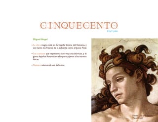 CINQUECENTOPINTURA
Miguel Ángel
Su obra magna está en la Capilla Sixtina del Vaticano, y
son tanto los frescos de la cubierta como el Juicio Final.
Los cuerpos que representa son muy escultóricos, y le
gusta dejarlos flotando en el espacio,ajenos a las normas
físicas.
Destaca además el uso del color.
Detalle La Capilla Sixtina
Miguel Ángel
 