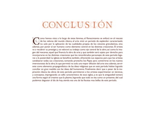 CONCLUSIÓ N
C
omo hemos visto a lo largo de estas láminas, el Renacimiento se enfocó en el rescate
de los valores del mundo clásico, el arte vivió un período de esplendor caracterizado
no solo por la aplicación de las cualidades propias de los cánones grecolatinos, sino
además, por poner al ser humano como elemento central en las distintas creaciones. El artista
va a recobrar su prestigio y se valorará su trabajo como eje central de la obra, así como la ima-
gen del mecenas, aquel que financia la obra de arte y que también será sujeto por derecho para
incorporarse en las distintas creaciones que los renombrados personajes de este período lega-
ran a la posteridad. La iglesia se beneficia también, ofreciendo sus espacios para que los artistas
canalizaran todas sus creaciones, tomando provecho los Papas para convertirse en los nuevos
inversionistas de la obra,lo que permitió no solo una mayor difusión del arte sino además,servir
este como elemento propagandístico de las ideas religiosas que en este período habían logrado
conciliar en gran medida con las ideas del humanismo. Finalmente decir que a pesar de la ins-
piración clásica, las obras de este período permitieron a los artistas experimentar en técnicas,
y conceptos, impregnando un sello característico de esos siglos, y es que la antiguedad tomará
una forma según el creativo que la plasme, logrando que todo se vea como un presente, del cual
podemos degustar al día de hoy, siendo esa una de las facetas mas bellas de este período.
 