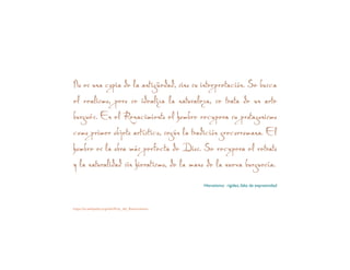 No es una copia de la antigüedad, sino su interpretación. Se busca
el realismo, pero se idealiza la naturaleza, se trata de un arte
burgués. En el Renacimiento el hombre recupera su protagonismo
como primer objeto artístico, según la tradición grecorromana. El
hombre es la obra más perfecta de Dios. Se recupera el retrato
y la naturalidad sin hieratismo, de la mano de la nueva burguesía.
Hieratismo: rigidez, falta de expresividad
https://es.wikipedia.org/wiki/Arte_del_Renacimiento
 