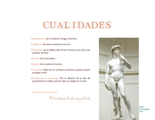 https://blogs.ua.es/renacimientocultura/
El ser humano la obra más perfecta
CUALIDADES
Recuperación de la tradición Griega y Romana.
Utilización de temas profanos en el arte.
Plasmación de la belleza ideal. El ser humano es la obra mas
perfecta de Dios.
Estudio de la naturaleza.
Estudio de la anatomía humana.
Los artistas dejan de ser artesanos anónimos y gozan de gran
prestigio social.
Se fomenta el mecenazgo. Por la difusión de la idea de
posteridad, los nobles querrán dejar su imagen en el arte.
David
Michelangelo
1501
 