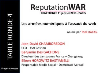 TABLE RONDE 4
                    Les armées numériques à l’assaut du web
                                                    Animé par Tom LIACAS


                    Jean-David CHAMBOREDON
                    CEO – ISAI Gestion
                    Benjamin Des GACHONS
                    Directeur des campagnes France – Change.org
                    Eileen HOROWITZ BASTIANELLI
                    Responsable Media Social – Democrats Abroad
#reputationwar
 