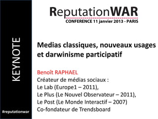 KEYNOTE

                 Medias classiques, nouveaux usages
                 et darwinisme participatif

                 Benoît RAPHAEL
                 Créateur de médias sociaux :
                 Le Lab (Europe1 – 2011),
                 Le Plus (Le Nouvel Observateur – 2011),
                 Le Post (Le Monde Interactif – 2007)
#reputationwar   Co-fondateur de Trendsboard
 