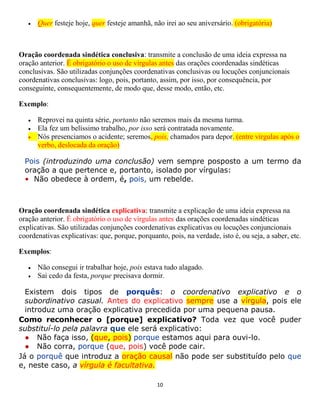 10
 Quer festeje hoje, quer festeje amanhã, não irei ao seu aniversário. (obrigatória)
Oração coordenada sindética conclusiva: transmite a conclusão de uma ideia expressa na
oração anterior. É obrigatório o uso de vírgulas antes das orações coordenadas sindéticas
conclusivas. São utilizadas conjunções coordenativas conclusivas ou locuções conjuncionais
coordenativas conclusivas: logo, pois, portanto, assim, por isso, por consequência, por
conseguinte, consequentemente, de modo que, desse modo, então, etc.
Exemplo:
 Reprovei na quinta série, portanto não seremos mais da mesma turma.
 Ela fez um belíssimo trabalho, por isso será contratada novamente.
 Nós presenciamos o acidente; seremos, pois, chamados para depor. (entre vírgulas após o
verbo, deslocada da oração)
Pois (introduzindo uma conclusão) vem sempre posposto a um termo da
oração a que pertence e, portanto, isolado por vírgulas:
• Não obedece à ordem, é, pois, um rebelde.
Oração coordenada sindética explicativa: transmite a explicação de uma ideia expressa na
oração anterior. É obrigatório o uso de vírgulas antes das orações coordenadas sindéticas
explicativas. São utilizadas conjunções coordenativas explicativas ou locuções conjuncionais
coordenativas explicativas: que, porque, porquanto, pois, na verdade, isto é, ou seja, a saber, etc.
Exemplos:
 Não consegui ir trabalhar hoje, pois estava tudo alagado.
 Sai cedo da festa, porque precisava dormir.
Existem dois tipos de porquês: o coordenativo explicativo e o
subordinativo casual. Antes do explicativo sempre use a vírgula, pois ele
introduz uma oração explicativa precedida por uma pequena pausa.
Como reconhecer o [porque] explicativo? Toda vez que você puder
substituí-lo pela palavra que ele será explicativo:
● Não faça isso, (que, pois) porque estamos aqui para ouvi-lo.
● Não corra, porque (que, pois) você pode cair.
Já o porquê que introduz a oração causal não pode ser substituído pelo que
e, neste caso, a vírgula é facultativa.
 