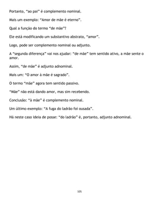 105
Portanto, “ao pai” é complemento nominal.
Mais um exemplo: “Amor de mãe é eterno”.
Qual a função do termo “de mãe”?
Ele está modificando um substantivo abstrato, “amor”.
Logo, pode ser complemento nominal ou adjunto.
A “segunda diferença” vai nos ajudar: “de mãe” tem sentido ativo, a mãe sente o
amor.
Assim, “de mãe” é adjunto adnominal.
Mais um: “O amor à mãe é sagrado”.
O termo “mãe” agora tem sentido passivo.
“Mãe” não está dando amor, mas sim recebendo.
Conclusão: “à mãe” é complemento nominal.
Um último exemplo: “A fuga do ladrão foi ousada”.
Há neste caso ideia de posse: “do ladrão” é, portanto, adjunto adnominal.
 