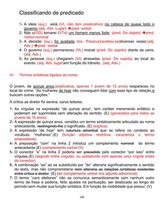 106
Classificando de predicado
1- A ideia (suj.) está (VI, não tem predicativo) na cabeça de quase todo o
governo.(adj. Adv. Lugar) pred. verbal
2- Não o(OD) tornarei (VTd) um homem menos forte. (pred. Do objeto) pred.
Verbo-nominal
3- A decisão (suj.) foi avaliada (loc. Passiva)(avaliou-se)diversas vezes.(adj.
Adv.) pred. verbal
4- O governo (suj.) permaneceu (VL) imóvel (pred. Do sujeito) diante da cena.
(adj. Adv.)
5- As pessoas (suj.) chegaram (VI) atrasadas (pred. Do sujeito) ao local do
evento .(adj. Adv. lugar)em função do trânsito. .(adj. Adv.)
III- Termos sintáticos ligados ao nome.
O jovem, de quinze anos,(explicativa, apenas 1 jovem de 15 anos) reapareceu no
local do crime. ”As mulheres de hoje não conseguem lidar com esse tipo de relação e
buscam outras opções.”
A crítica ao diretor foi severa, caros leitores.
1- As vírgulas na expressão “de quinze anos”, tem caráter meramente enfático e
poderiam ser suprimidas sem alteração de sentido. (E) (generaliza para todos os
jovens de 15 anos)
2- A expressão de quinze anos, constitui um termo sintaticamente articulado ao nome
antecedente, restringindo-lhe o significado. (E) (explica)
3- A expressão “de hoje” tem natureza adverbial que se refere no contexto ao
vocábulo “mulheres”.(E) (função adjetiva restritiva, caracteriza o termo
antecedente)
4- A preposição “com” na linha 2 introduz um complemento nominal do termo
antecedente.(E) (complemento verbal OI)
5- O conector ”e” na linha 2 poderia ser precedido pelo conector “por isso” entre
vírgulas.(E) (seguido entre vírgulas, ou substituído com apenas uma vírgula antes
do conector)
6- A combinação “ao” ao se substituído por “do” alteraria significativamente o sentido
do texto, mas não comprometeria nem alteraria as relações sintáticas existentes
entre crítica e diretor. (E) (de complemento verbal vira adjunto adnominal)
7- O termo “caro eleitores” não se comunica semanticamente com nenhum outro
termo da frase e poderia, feito ajustes na pontuação, ser deslocado ao longo do
período sem mudar sua função sintática. Em função da mobilidade que possui. (V)
 