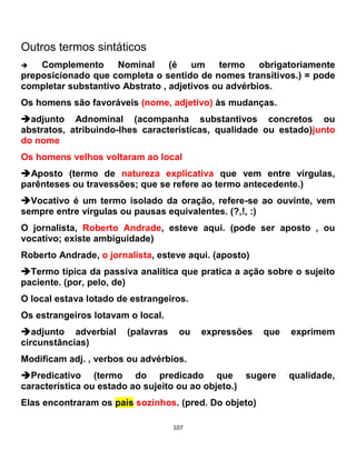 107
Outros termos sintáticos
 Complemento Nominal (é um termo obrigatoriamente
preposicionado que completa o sentido de nomes transitivos.) = pode
completar substantivo Abstrato , adjetivos ou advérbios.
Os homens são favoráveis (nome, adjetivo) às mudanças.
adjunto Adnominal (acompanha substantivos concretos ou
abstratos, atribuindo-lhes características, qualidade ou estado)junto
do nome
Os homens velhos voltaram ao local
Aposto (termo de natureza explicativa que vem entre vírgulas,
parênteses ou travessões; que se refere ao termo antecedente.)
Vocativo é um termo isolado da oração, refere-se ao ouvinte, vem
sempre entre vírgulas ou pausas equivalentes. (?,!, :)
O jornalista, Roberto Andrade, esteve aqui. (pode ser aposto , ou
vocativo; existe ambiguidade)
Roberto Andrade, o jornalista, esteve aqui. (aposto)
Termo típica da passiva analítica que pratica a ação sobre o sujeito
paciente. (por, pelo, de)
O local estava lotado de estrangeiros.
Os estrangeiros lotavam o local.
adjunto adverbial (palavras ou expressões que exprimem
circunstâncias)
Modificam adj. , verbos ou advérbios.
Predicativo (termo do predicado que sugere qualidade,
característica ou estado ao sujeito ou ao objeto.)
Elas encontraram os pais sozinhos. (pred. Do objeto)
 