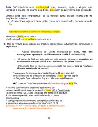 11
Pois (introduzindo uma explicação) vem, sempre, após a vírgula que
introduz a oração: O exame era difícil, pois nem sequer havíamos estudado.
Vírgula após pois (explicativo) só se houver outra oração intercalada na
seqüência da frase:
● Os meninos jogaram bem, pois, como fora combinado, dariam tudo de
si.
Para intercalar termos e expressões num período simples:
«Tentei tudo, isto é, quase tudo.»
«Paulo não pode vir, ou melhor, recusou-se a vir.»
b) Usa-se vírgula para separar as orações coordenadas: adversativas, conclusivas e
explicativas.:
 Alguns estudiosos do Direito esforçaram-se muito, mas não
conseguiram aprovação no último exame da OAB. (Adversativa).
 O exame da OAB tem sido cada vez mais exigente, portanto é necessário um
estudo continuado para solidificar o conteúdo das disciplinas. (Conclusiva).
 Ultimamente deve ter havido pouca concentração nos estudos, pois os resultados
têm sido desanimadores. (Explicativa).
“No entanto, foi somente depois da Segunda Guerra Mundial
que a afirmação da cidadania se completou”: Mas, apenas depois
da Segunda Guerra Mundial é que a cidadania solidificou-se.
O conector "mas" é o único que não admite a vírgula após Ele.
A história constitucional brasileira está repleta de
referências difusas à segurança pública, mas, até a Constituição
Federal de 1988 (CF), esse tema não era tratado em capítulo
4 próprio nem previsto mais detalhadamente no texto
constitucional
A correção gramatical do texto seria prejudicada caso se
suprimisse a vírgula antes da conjunção “mas” (R.2).
JUSTIFICATIVA – Nesse caso, a vírgula é obrigatória, pois
separa oração coordenada adversativa.
 
