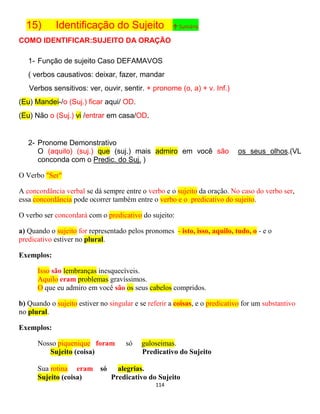 114
15) Identificação do Sujeito ↑ Sumário
COMO IDENTIFICAR:SUJEITO DA ORAÇÃO
1- Função de sujeito Caso DEFAMAVOS
( verbos causativos: deixar, fazer, mandar
Verbos sensitivos: ver, ouvir, sentir. + pronome (o, a) + v. Inf.)
(Eu) Mandei-/o (Suj.) ficar aqui/ OD.
(Eu) Não o (Suj.) vi /entrar em casa/OD.
2- Pronome Demonstrativo
O (aquilo) (suj.) que (suj.) mais admiro em você são os seus olhos.(VL
conconda com o Predic. do Suj. )
O Verbo "Ser"
A concordância verbal se dá sempre entre o verbo e o sujeito da oração. No caso do verbo ser,
essa concordância pode ocorrer também entre o verbo e o predicativo do sujeito.
O verbo ser concordará com o predicativo do sujeito:
a) Quando o sujeito for representado pelos pronomes - isto, isso, aquilo, tudo, o - e o
predicativo estiver no plural.
Exemplos:
Isso são lembranças inesquecíveis.
Aquilo eram problemas gravíssimos.
O que eu admiro em você são os seus cabelos compridos.
b) Quando o sujeito estiver no singular e se referir a coisas, e o predicativo for um substantivo
no plural.
Exemplos:
Nosso piquenique foram só guloseimas.
Sujeito (coisa) Predicativo do Sujeito
Sua rotina eram só alegrias.
Sujeito (coisa) Predicativo do Sujeito
 