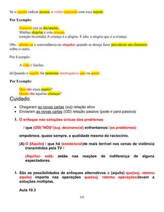 115
Se o sujeito indicar pessoa, o verbo concorda com esse sujeito.
Por Exemplo:
Gustavo era só decepções.
Minhas alegrias é esta criança.
(oração invertida) A criança é a alegria. E não, a alegria que é a criança.
Obs.: admite-se a concordância no singular quando se deseja fazer prevalecer um elemento
sobre o outro.
Por Exemplo:
A vida é ilusões.
c) Quando o sujeito for pronome interrogativo que ou quem.
Por Exemplo:
Que são esses papéis?
Quem são aquelas crianças?
Cuidado
 Chegaram as novas cartas (suj) relação ativo
 Enviaram as novas cartas (OD) relação passivo (pode ir para passiva)
1. O enfoque nas soluções únicas dos problemas
/ que (OD)”NÓS”(suj. desinencial) enfrentamos/ (os problemas)
empobrece, quase sempre, a qualidade mesma do raciocínio.
(A) O (Aquilo) / que há (existencial)de mais terrível nas cenas de violência
transmitidas pela TV /
(Aquilo)- está- estão nas reações de indiferença de alguns
espectadores.
1. São as possibilidades de enfoques alternativos o (aquilo) que(suj. retoma
aquilo) importa nas operações que(suj. retoma operações)levam a
soluções múltiplas.
Aula 10.3
 