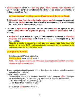 116
2. Quase ninguém, /entre os que (suj. pron. Relat. Retoma “os” aqueles) se
valem (valer) do controle remoto,/ resiste à tentação de passar velozmente por
todos os canais de TV.
(o “pron demons.” = v. Sing. , os = v. Plural ou pred. Do suj. no Plural)
3. O (aquilo) /que (suj. do verbo impõe retoma aquilo) nos mandamentos de
Moisés se impõe como um dos princípios fundamentais / é a necessidade
de reconhecimento dos nossos limites.
4. Quando o /que indica (indicar) nossos caminhos/ são os apelos da voz
interior (predicativo do sujeito no plural) , a escolha profissional não é
aleatória.
5. Podem ser mais fortes do que as circunstâncias humanas o interesse
daqueles que (Daqueles) estabelecem de vez a concentração do poder
econômico.
Quando o sujeito é representado por 'que ou quem, nada, tudo, isso, isto,
aquilo, o', o verbo SER, preferencialmente, concorda com o predicativo do
sujeito se estiver no singular ou no plural
3-Sujeito Oracional.
Sujeito oracional 3ª sing. Masculino
Fumar e Beber neste local é proibido.
OBS.: Na Língua portuguesa os infinitivos e asa orações representam o número
singular e o gênero masculino.
4- Aos moradores jamais poderia ocorrer (isso) que os policiais se solidarizassem
com eles.(suj. oracional)
5- (PA) Sujeito passivo
“Em qualquer notícia que provenha do nosso íntimo não mais HÃO (haver) de
se (PA)ocultar (VTD) as verdades (suj. passivo) que fingimos desconhecer.
... há de haver (VTD) as verdades (OD)...
...Hão de existir as verdades (SUJ.)
Se tivessem havido firmes reações...
 