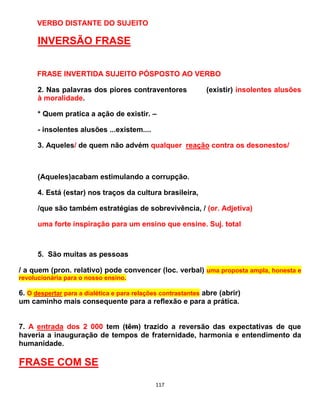 117
VERBO DISTANTE DO SUJEITO
INVERSÃO FRASE
FRASE INVERTIDA SUJEITO PÓSPOSTO AO VERBO
2. Nas palavras dos piores contraventores (existir) insolentes alusões
à moralidade.
* Quem pratica a ação de existir. –
- insolentes alusões ...existem....
3. Aqueles/ de quem não advém qualquer reação contra os desonestos/
(Aqueles)acabam estimulando a corrupção.
4. Está (estar) nos traços da cultura brasileira,
/que são também estratégias de sobrevivência, / (or. Adjetiva)
uma forte inspiração para um ensino que ensine. Suj. total
5. São muitas as pessoas
/ a quem (pron. relativo) pode convencer (loc. verbal) uma proposta ampla, honesta e
revolucionária para o nosso ensino.
6. O despertar para a dialética e para relações contrastantes abre (abrir)
um caminho mais consequente para a reflexão e para a prática.
7. A entrada dos 2 000 tem (têm) trazido a reversão das expectativas de que
haveria a inauguração de tempos de fraternidade, harmonia e entendimento da
humanidade.
FRASE COM SE
 