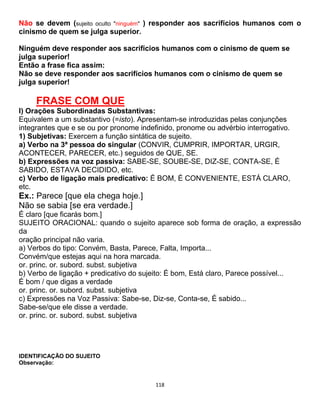 118
Não se devem (sujeito oculto "ninguém" ) responder aos sacrifícios humanos com o
cinismo de quem se julga superior.
Ninguém deve responder aos sacrifícios humanos com o cinismo de quem se
julga superior!
Então a frase fica assim:
Não se deve responder aos sacrifícios humanos com o cinismo de quem se
julga superior!
FRASE COM QUE
I) Orações Subordinadas Substantivas:
Equivalem a um substantivo (=isto). Apresentam-se introduzidas pelas conjunções
integrantes que e se ou por pronome indefinido, pronome ou advérbio interrogativo.
1) Subjetivas: Exercem a função sintática de sujeito.
a) Verbo na 3ª pessoa do singular (CONVIR, CUMPRIR, IMPORTAR, URGIR,
ACONTECER, PARECER, etc.) seguidos de QUE, SE.
b) Expressões na voz passiva: SABE-SE, SOUBE-SE, DIZ-SE, CONTA-SE, É
SABIDO, ESTAVA DECIDIDO, etc.
c) Verbo de ligação mais predicativo: É BOM, É CONVENIENTE, ESTÁ CLARO,
etc.
Ex.: Parece [que ela chega hoje.]
Não se sabia [se era verdade.]
É claro [que ficarás bom.]
SUJEITO ORACIONAL: quando o sujeito aparece sob forma de oração, a expressão
da
oração principal não varia.
a) Verbos do tipo: Convém, Basta, Parece, Falta, Importa...
Convém/que estejas aqui na hora marcada.
or. princ. or. subord. subst. subjetiva
b) Verbo de ligação + predicativo do sujeito: É bom, Está claro, Parece possível...
É bom / que digas a verdade
or. princ. or. subord. subst. subjetiva
c) Expressões na Voz Passiva: Sabe-se, Diz-se, Conta-se, É sabido...
Sabe-se/que ele disse a verdade.
or. princ. or. subord. subst. subjetiva
IDENTIFICAÇÃO DO SUJEITO
Observação:
 