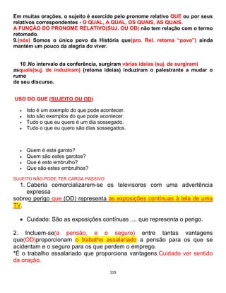 119
Em muitas orações, o sujeito é exercido pelo pronome relativo QUE ou por seus
relativos correspondentes - O QUAL, A QUAL, OS QUAIS, AS QUAIS.
A FUNÇÃO DO PRONOME RELATIVO(SUJ. OU OD) não tem relação com o termo
retomado.
9.(nós) Somos o único povo da História que(pro. Rel. retoma “povo”) ainda
mantém um pouco da alegria do viver.
10 .No intervalo da conferência, surgiram várias ideias (suj. de surgiram)
asquais(suj. de induziram) (retoma ideias) induziram o palestrante a mudar o
rumo
de seu discurso.
USO DO QUE (SUJEITO OU OD)
 Isto é um exemplo do que pode acontecer.
 Isto são exemplos do que pode acontecer.
 Tudo o que eu quero é um dia sossegado.
 Tudo o que eu quero são dias sossegados.
 Quem é este garoto?
 Quem são estes garotos?
 Que é este embrulho?
 Que são estes embrulhos?
SUJEITO NÃO PODE TER CARGA PASSIVO
1. Caberia comercializarem-se os televisores com uma advertência
expressa
sobreo perigo que (OD) representa as exposições contínuas à tela de uma
TV.
 Cuidado: São as exposições contínuas .... que representa o perigo.
2. Incluem-se(a pensão, e o seguro) entre tantas vantagens
que(OD)proporcionam o trabalho assalariado a pensão para os que se
acidentam e o seguro para os que perdem o emprego.
*É o trabalho assalariado que proporciona vantagens.Cuidado ver sentido
da oração.
 