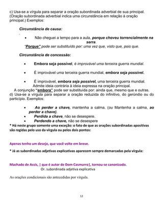 12
c) Usa-se a vírgula para separar a oração subordinada adverbial de sua principal.
(Oração subordinada adverbial indica uma circunstância em relação à oração
principal.) Exemplos:
Circunstância de causa:
.
 Não cheguei a tempo para a aula, porque choveu torrencialmente na
serra.
“Porque” pode ser substituído por: uma vez que, visto que, pois que.
Circunstância de concessão:
 Embora seja possível, é improvável uma terceira guerra mundial.
 É improvável uma terceira guerra mundial, embora seja possível.
 É improvável, embora seja possível, uma terceira guerra mundial.
Admite ideia contrária à ideia expressa na oração principal.
A conjunção “embora” pode ser substituída por: ainda que, mesmo que e outras.
d) Usa-se a vírgula para separar a oração reduzida do infinitivo, do gerúndio ou do
particípio. Exemplos:
 Ao perder a chave, mantenha a calma. (ou Mantenha a calma, ao
perder a chave).
 Perdida a chave, não se desespere.
 Perdendo a chave, não se desespere
* Há neste grupo somente uma exceção: o fato de que as orações subordinadas apositivas
são regidas pelo uso da vírgula ou pelos dois pontos:
Apenas tenho um desejo, que você volte em breve.
* Já as subordinadas adjetivas explicativas aparecem sempre demarcadas pela vírgula:
Machado de Assis, | que é autor de Dom Casmurro|, tornou-se canonizado.
Or. subordinada adjetiva explicativa
As orações condicionais são antecedidas por vírgula.
 