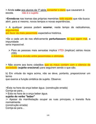120
> Ainda cabe aos alunos da 1ª série consertar o dano que causaram à
escola. não é o sujeito
>Enreda-se nas tramas das próprias memórias todo aquele que não busca
abrir, para si mesmo, novos tempos e novas experiências.
> A qualquer pessoa podem ocorrer, neste tempo de radicalismos,
argumentos
em favor da mais pessimista expectativa histórica.
>Se a cada um de nos efetivamente perturbassem os que agem mal, a
impunidade
seria impossível.
 Para as pessoas mais sensatas implica VTDI (implicar) sérios riscos
(OD)
a drástica divisão entre pessimistas e otimistas.
> Não ocorre aos bons cidadãos que os maus contam com o silencio da
sociedade (sujeito oracional) para seguirem sendo o que são.
b) Em virtude da regra acima, não se deve, portanto, preposicionar um
termo
que exerce a função sintática de sujeito. Observe:
>Esta na hora da onça beber água. (construção errada)
Corrija-se para...
> Esta na hora de a onça beber água.
sujeito do verbo "beber"
:> Apesar da manifestação ocupar as ruas principais, o transito fluía
normalmente.
(construção errada)
Corrija-se para...
 