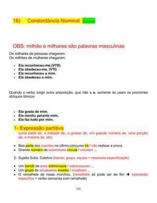 122
16) Condordância Nominal ↑ Sumário
OBS: milhão e milhares são palavras masculinas
Os milhares de pessoas chegaram.
Os milhões de mulheres chegaram.
 Ela reconheceu-me.(VTD)
 Ela obedeceu-me. (VTI)
 Ela reconheceu a mim.
 Ela obedeceu a mim.
Quando o verbo exigir outra preposição, que não a a, somente se usam os pronomes
oblíquos tônicos:
 Ela gosta de mim.
 Ela mentiu perante mim.
 Ela faz tudo por mim.
1- Expressão partitiva
(uma parte de, a metade de, o grosso de, um grande número de, uma porção
de, a maioria de, etc)
 Boa parte dos inscritos no último concurso irá / irão realizar a prova.
 Grande número de automóveis circula / circulam ...
2- Sujeito Subs. Coletivo (bando, grupo, equipe = necessita especificação)
 Um bando de aves sobrevoava / sobrevoavam ...
 Um grupo de arruaceiros invadiu / invadiram ...
 O ramalhete de rosas murchou. (ramalhete só pode ser de flor  expressão
específico = verbo concorda com ramalhete)
 