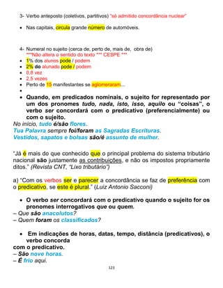 123
3- Verbo anteposto (coletivos, partitivos) “só admitido concordância nuclear”
 Nas capitais, circula grande número de automóveis.
4- Numeral no sujeito (cerca de, perto de, mais de, obra de)
***Não altera o sentido do texto *** CESPE ***
 1% dos alunos pode / podem
 2% do alunado pode / podem
 0,8 vez
 2,5 vezes
 Perto de 15 manifestantes se aglomeraram...

 Quando, em predicados nominais, o sujeito for representado por
um dos pronomes tudo, nada, isto, isso, aquilo ou “coisas”, o
verbo ser concordará com o predicativo (preferencialmente) ou
com o sujeito.
No início, tudo é/são flores.
Tua Palavra sempre foi/foram as Sagradas Escrituras.
Vestidos, sapatos e bolsas são/é assunto de mulher.
“Já é mais do que conhecido que o principal problema do sistema tributário
nacional são justamente as contribuições, e não os impostos propriamente
ditos.” (Revista CNT, “Lixo tributário”)
a) “Com os verbos ser e parecer a concordância se faz de preferência com
o predicativo, se este é plural.” (Luiz Antonio Sacconi)
 O verbo ser concordará com o predicativo quando o sujeito for os
pronomes interrogativos que ou quem.
– Que são anacolutos?
– Quem foram os classificados?
 Em indicações de horas, datas, tempo, distância (predicativos), o
verbo concorda
com o predicativo.
– São nove horas.
– É frio aqui.
 