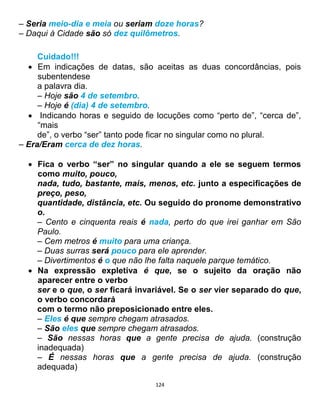 124
– Seria meio-dia e meia ou seriam doze horas?
– Daqui à Cidade são só dez quilômetros.
Cuidado!!!
 Em indicações de datas, são aceitas as duas concordâncias, pois
subentendese
a palavra dia.
– Hoje são 4 de setembro.
– Hoje é (dia) 4 de setembro.
 Indicando horas e seguido de locuções como “perto de”, “cerca de”,
“mais
de”, o verbo “ser” tanto pode ficar no singular como no plural.
– Era/Eram cerca de dez horas.
 Fica o verbo “ser” no singular quando a ele se seguem termos
como muito, pouco,
nada, tudo, bastante, mais, menos, etc. junto a especificações de
preço, peso,
quantidade, distância, etc. Ou seguido do pronome demonstrativo
o.
– Cento e cinquenta reais é nada, perto do que irei ganhar em São
Paulo.
– Cem metros é muito para uma criança.
– Duas surras será pouco para ele aprender.
– Divertimentos é o que não lhe falta naquele parque temático.
 Na expressão expletiva é que, se o sujeito da oração não
aparecer entre o verbo
ser e o que, o ser ficará invariável. Se o ser vier separado do que,
o verbo concordará
com o termo não preposicionado entre eles.
– Eles é que sempre chegam atrasados.
– São eles que sempre chegam atrasados.
– São nessas horas que a gente precisa de ajuda. (construção
inadequada)
– É nessas horas que a gente precisa de ajuda. (construção
adequada)
 